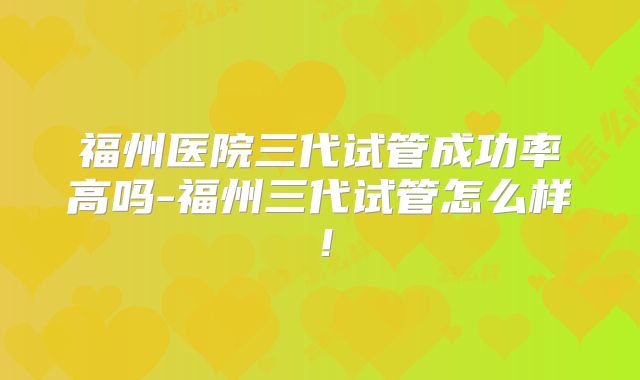 福州医院三代试管成功率高吗-福州三代试管怎么样！