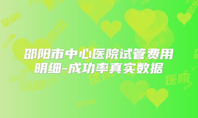邵阳市中心医院试管费用明细-成功率真实数据