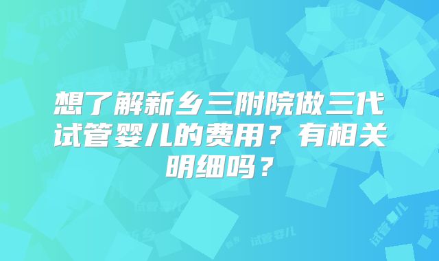 想了解新乡三附院做三代试管婴儿的费用？有相关明细吗？