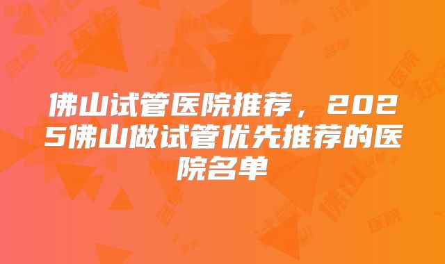 佛山试管医院推荐，2025佛山做试管优先推荐的医院名单