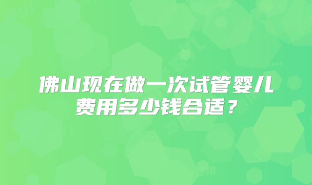 佛山现在做一次试管婴儿费用多少钱合适？