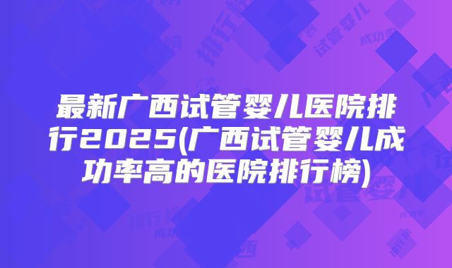 最新广西试管婴儿医院排行2025(广西试管婴儿成功率高的医院排行榜)