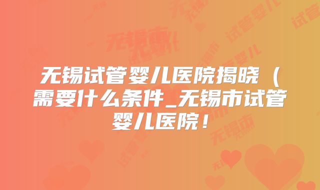 无锡试管婴儿医院揭晓（需要什么条件_无锡市试管婴儿医院！