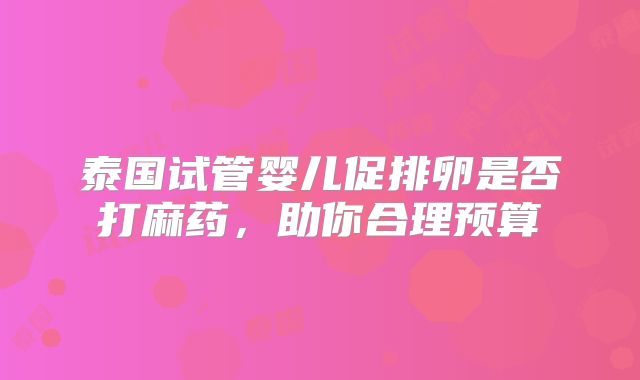 泰国试管婴儿促排卵是否打麻药，助你合理预算