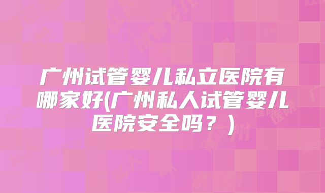 广州试管婴儿私立医院有哪家好(广州私人试管婴儿医院安全吗？)