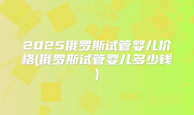 2025俄罗斯试管婴儿价格(俄罗斯试管婴儿多少钱)
