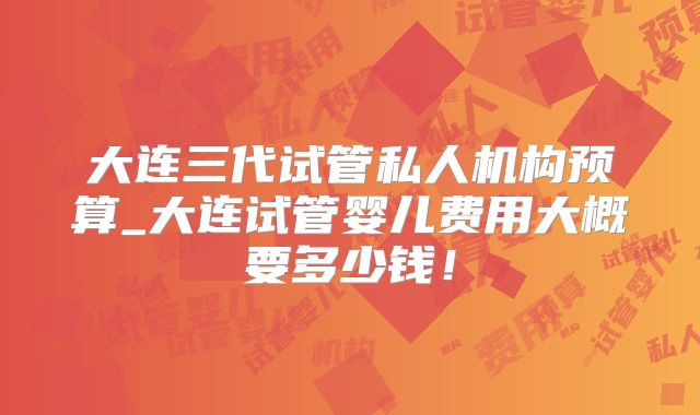 大连三代试管私人机构预算_大连试管婴儿费用大概要多少钱!