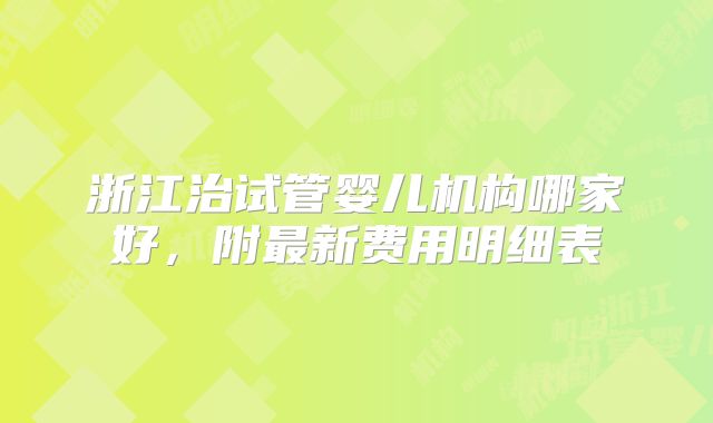 浙江治试管婴儿机构哪家好，附最新费用明细表