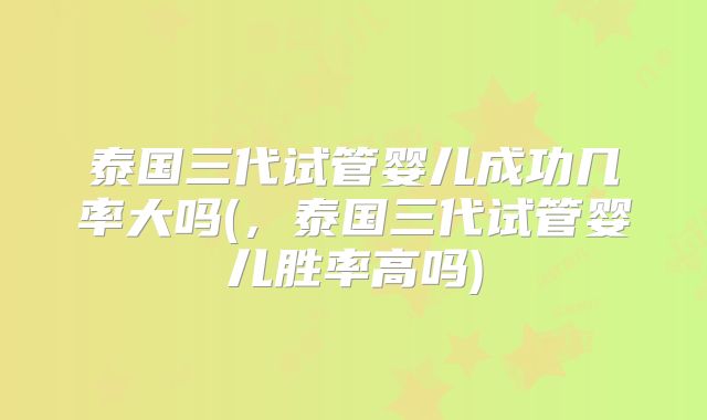 泰国三代试管婴儿成功几率大吗(，泰国三代试管婴儿胜率高吗)