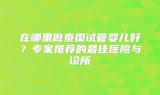 在哪里做泰国试管婴儿好？专家推荐的最佳医院与诊所