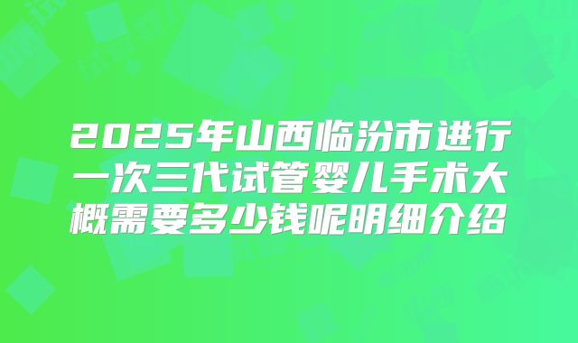 2025年山西临汾市进行一次三代试管婴儿手术大概需要多少钱呢明细介绍