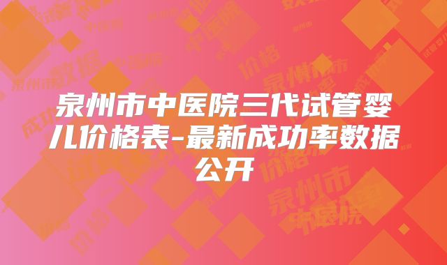 泉州市中医院三代试管婴儿价格表-最新成功率数据公开
