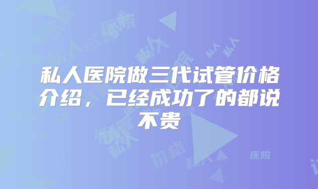 私人医院做三代试管价格介绍,已经成功了的都说不贵