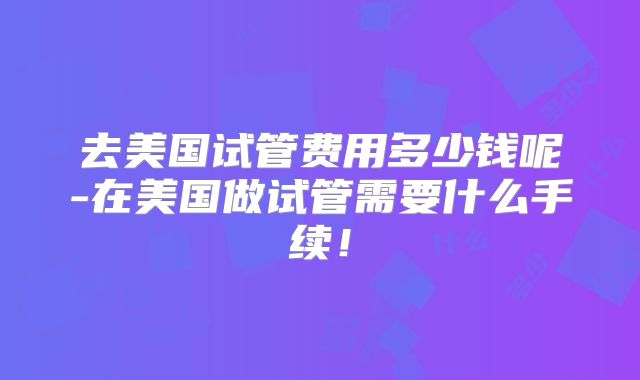 去美国试管费用多少钱呢-在美国做试管需要什么手续！