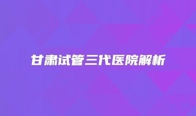 甘肃试管三代医院解析