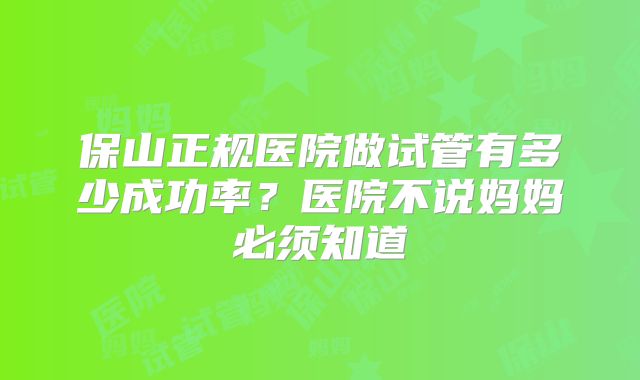 保山正规医院做试管有多少成功率？医院不说妈妈必须知道
