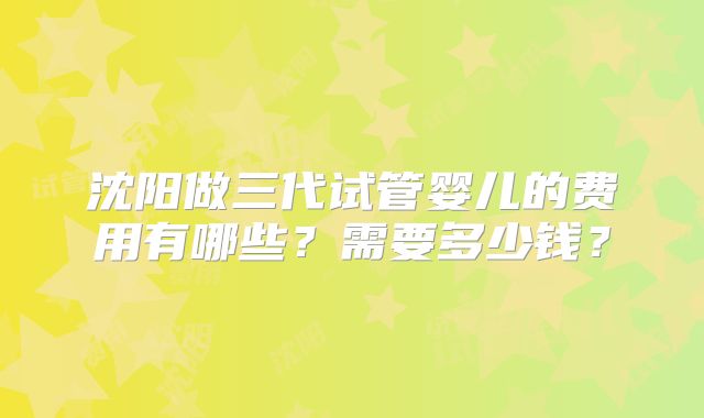 沈阳做三代试管婴儿的费用有哪些?需要多少钱?