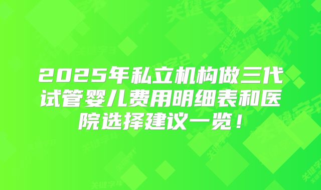 2025年私立机构做三代试管婴儿费用明细表和医院选择建议一览!