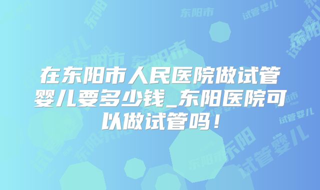 在东阳市人民医院做试管婴儿要多少钱_东阳医院可以做试管吗！