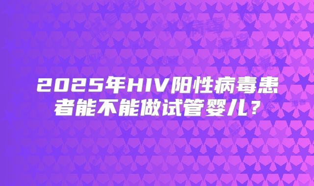 2025年HIV阳性病毒患者能不能做试管婴儿?