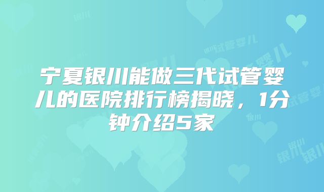 宁夏银川能做三代试管婴儿的医院排行榜揭晓，1分钟介绍5家