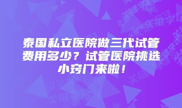 泰国私立医院做三代试管费用多少？试管医院挑选小窍门来啦！