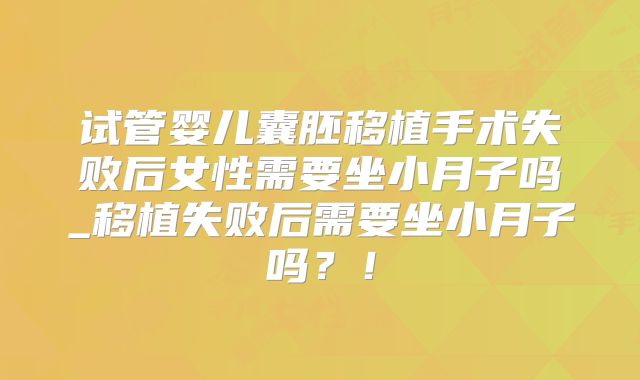 试管婴儿囊胚移植手术失败后女性需要坐小月子吗_移植失败后需要坐小月子吗?!