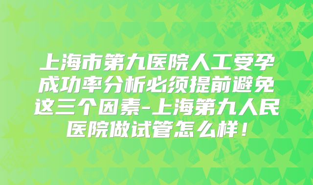 上海市第九医院人工受孕成功率分析必须提前避免这三个因素-上海第九人民医院做试管怎么样！
