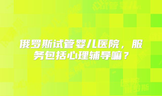 俄罗斯试管婴儿医院，服务包括心理辅导嘛？