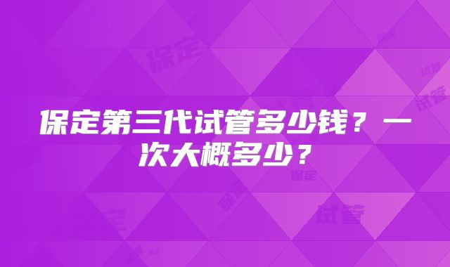 保定第三代试管多少钱？一次大概多少？