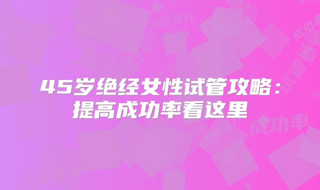 45岁绝经女性试管攻略：提高成功率看这里