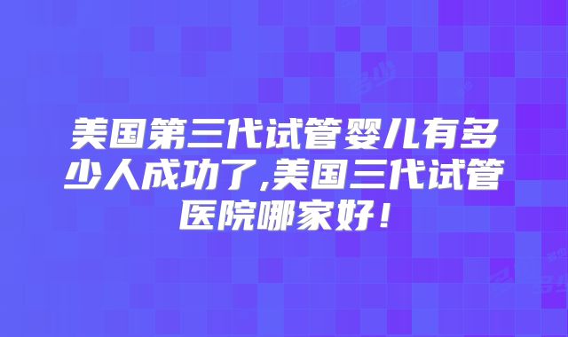 美国第三代试管婴儿有多少人成功了,美国三代试管医院哪家好！