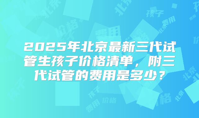 2025年北京最新三代试管生孩子价格清单，附三代试管的费用是多少？