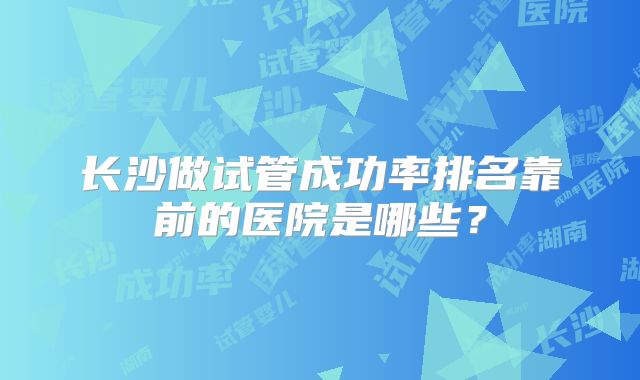 长沙做试管成功率排名靠前的医院是哪些？