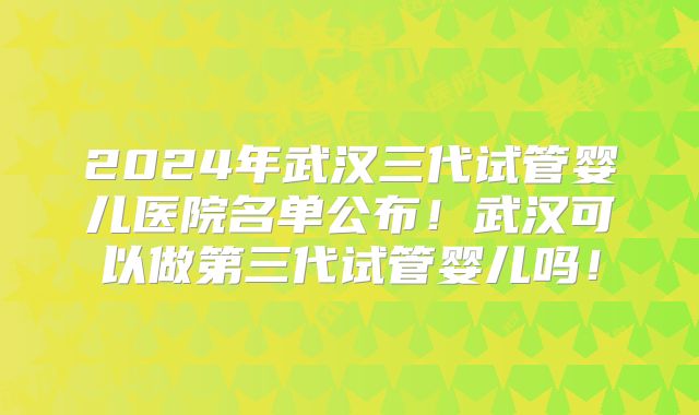 2024年武汉三代试管婴儿医院名单公布！武汉可以做第三代试管婴儿吗！