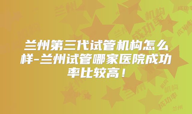 兰州第三代试管机构怎么样-兰州试管哪家医院成功率比较高！