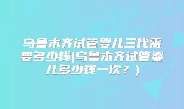 乌鲁木齐试管婴儿三代需要多少钱(乌鲁木齐试管婴儿多少钱一次?)