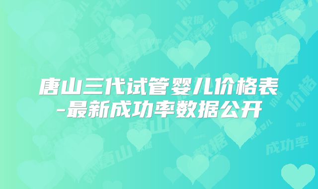 唐山三代试管婴儿价格表-最新成功率数据公开