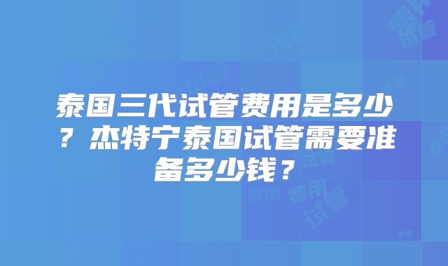 泰国三代试管费用是多少？杰特宁泰国试管需要准备多少钱？