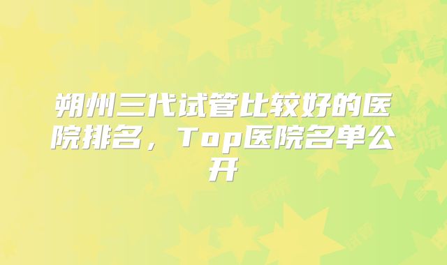 朔州三代试管比较好的医院排名，Top医院名单公开