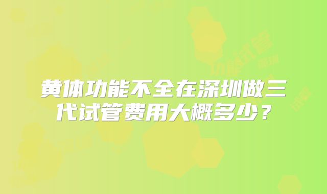 黄体功能不全在深圳做三代试管费用大概多少？