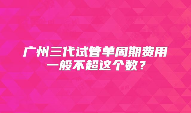 广州三代试管单周期费用一般不超这个数？