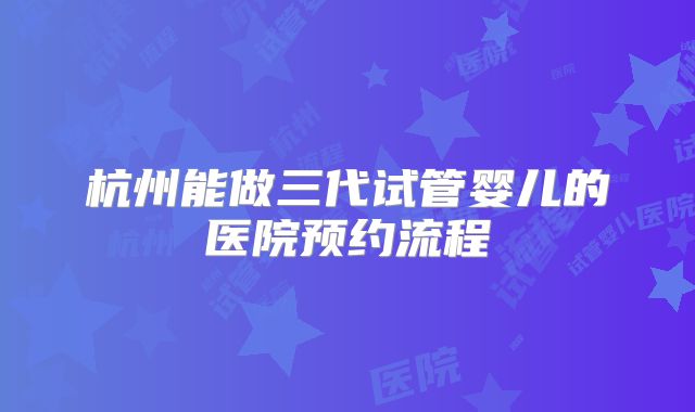 杭州能做三代试管婴儿的医院预约流程