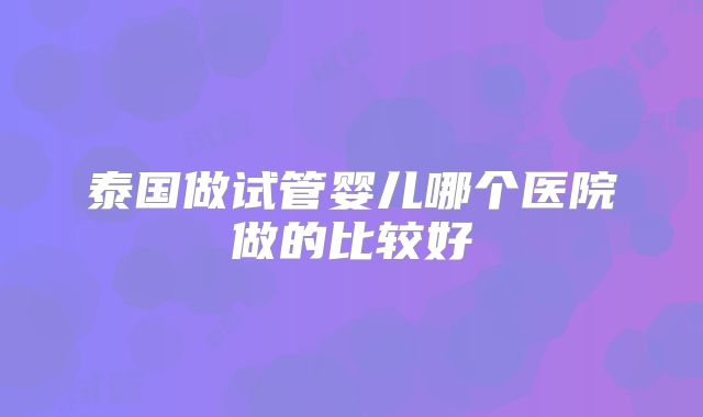 泰国做试管婴儿哪个医院做的比较好