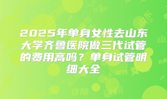 2025年单身女性去山东大学齐鲁医院做三代试管的费用高吗？单身试管明细大全