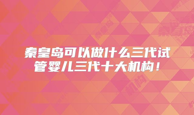 秦皇岛可以做什么三代试管婴儿三代十大机构!