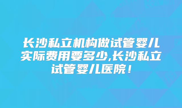 长沙私立机构做试管婴儿实际费用要多少,长沙私立试管婴儿医院!