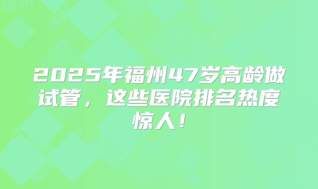2025年福州47岁高龄做试管，这些医院排名热度惊人！
