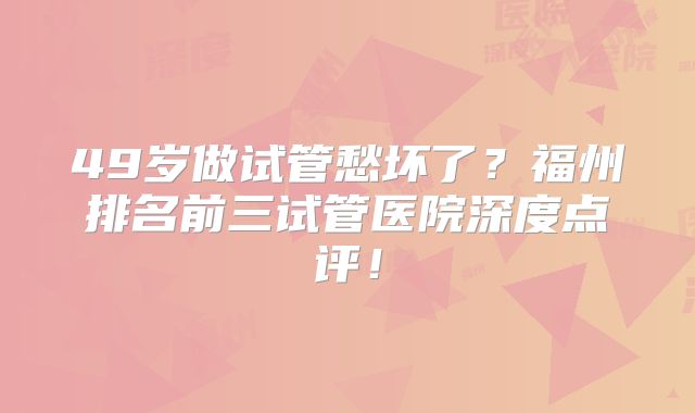 49岁做试管愁坏了？福州排名前三试管医院深度点评！