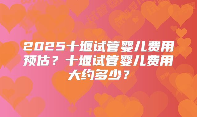 2025十堰试管婴儿费用预估？十堰试管婴儿费用大约多少？